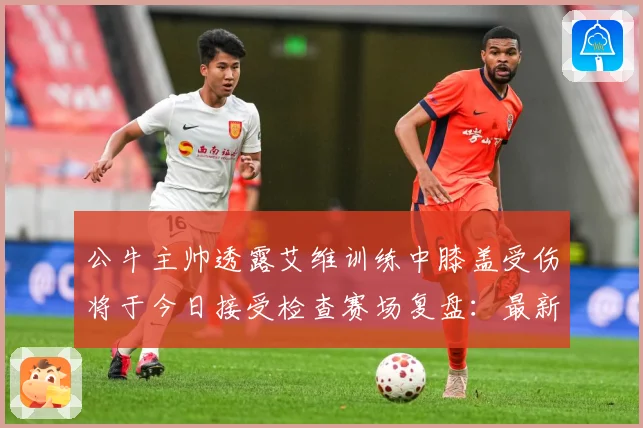 公牛主帅透露艾维训练中膝盖受伤将于今日接受检查赛场复盘：最新赛事动态与深度分析