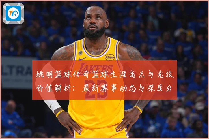 姚明篮球传奇篮球生涯高光与竞技价值解析：最新赛事动态与深度分析