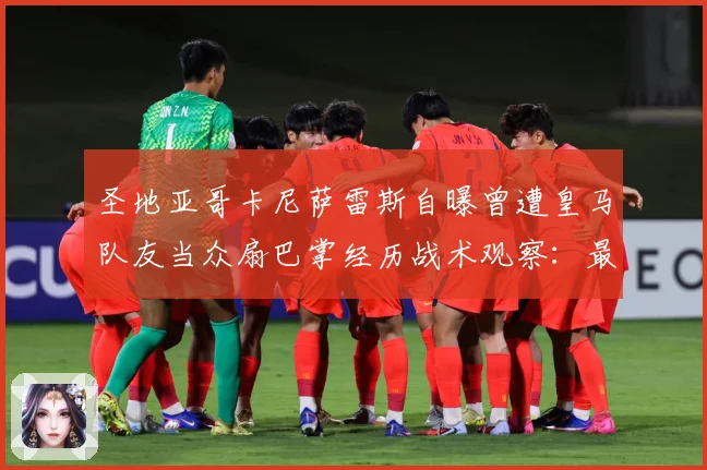 圣地亚哥卡尼萨雷斯自曝曾遭皇马队友当众扇巴掌经历战术观察：最新赛事动态与深度分析