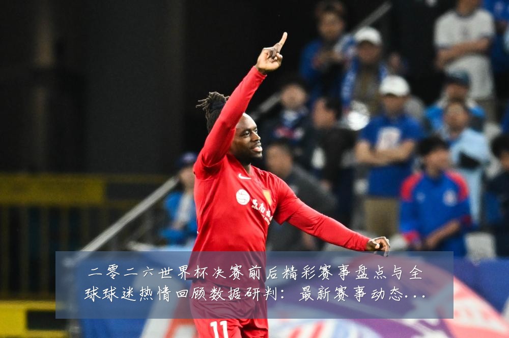 二零二六世界杯决赛前后精彩赛事盘点与全球球迷热情回顾数据研判:最新赛事动态与深度分析