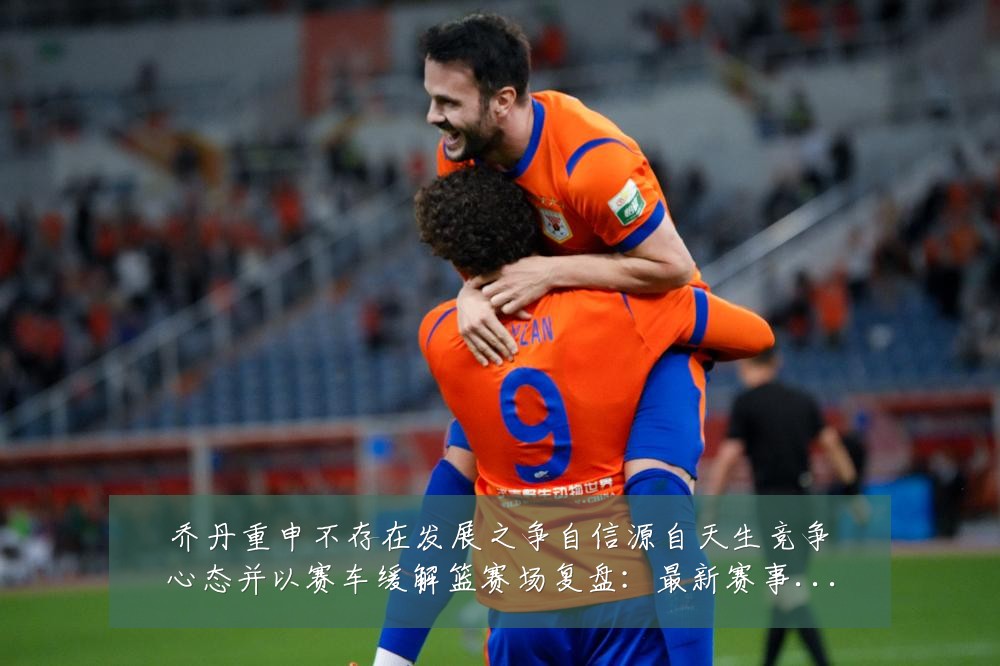乔丹重申不存在发展之争自信源自天生竞争心态并以赛车缓解篮赛场复盘:最新赛事动态与深度分析