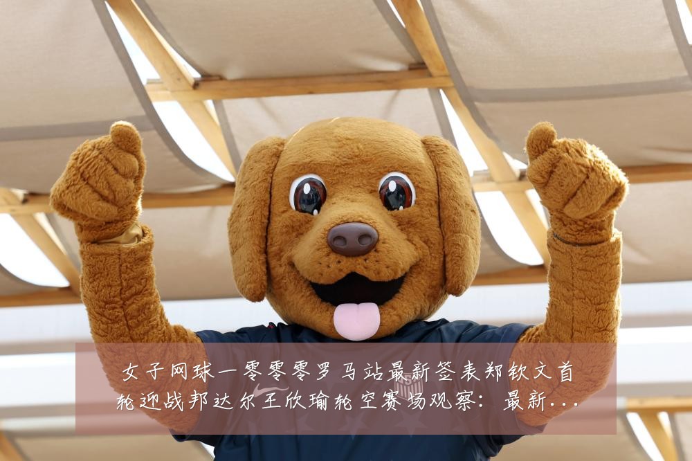 女子网球一零零零罗马站最新签表郑钦文首轮迎战邦达尔王欣瑜轮空赛场观察:最新赛事动态与深度分析